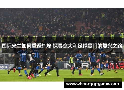 国际米兰如何重返辉煌 探寻意大利足球豪门的复兴之路