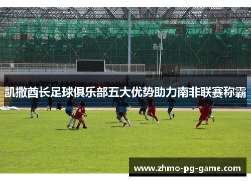 凯撒酋长足球俱乐部五大优势助力南非联赛称霸