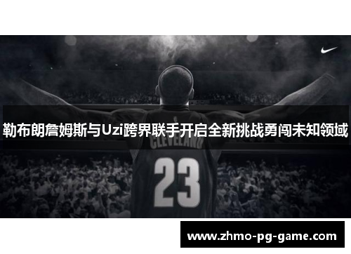 勒布朗詹姆斯与Uzi跨界联手开启全新挑战勇闯未知领域