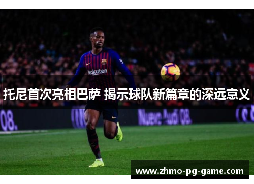 托尼首次亮相巴萨 揭示球队新篇章的深远意义
