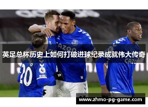 英足总杯历史上如何打破进球纪录成就伟大传奇
