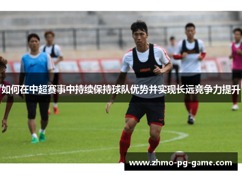 如何在中超赛事中持续保持球队优势并实现长远竞争力提升 如何在中超赛事中持续保持球队优势并实现长远竞争力提升