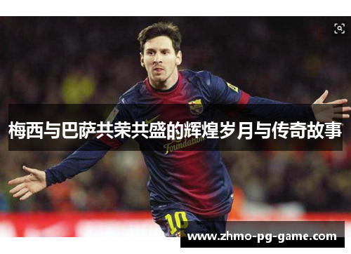 梅西与巴萨共荣共盛的辉煌岁月与传奇故事 梅西与巴萨共荣共盛的辉煌岁月与传奇故事