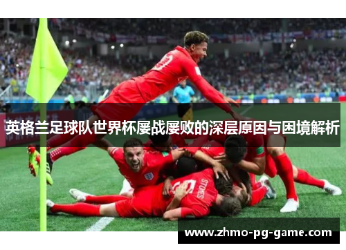 英格兰足球队世界杯屡战屡败的深层原因与困境解析 英格兰足球队世界杯屡战屡败的深层原因与困境解析