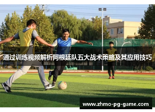 通过训练视频解析阿根廷队五大战术策略及其应用技巧