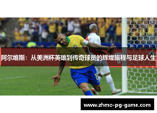 阿尔维斯：从美洲杯英雄到传奇球员的辉煌旅程与足球人生